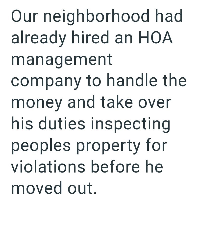 Our neighborhood had already hired an HOA management company to handle the money and take over his duties inspecting peoples property for violations before he moved out.