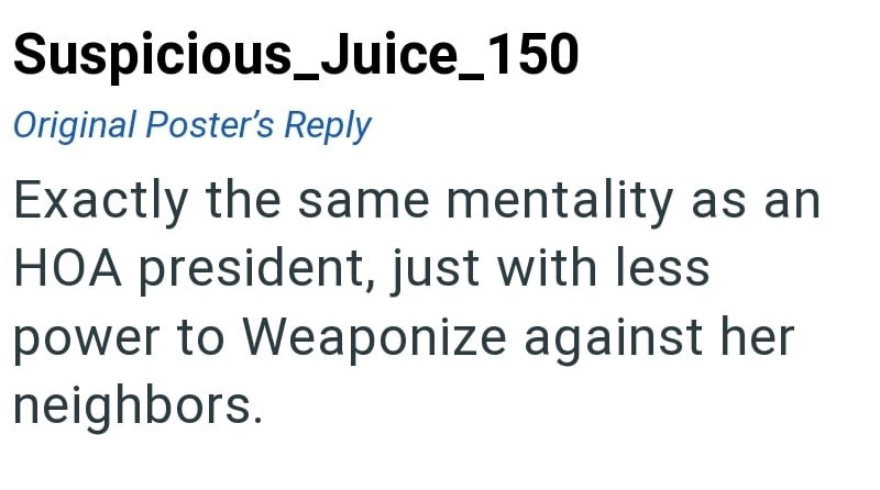 Suspicious_Juice_150 Original Poster's Reply Exactly the same mentality as an HOA president, just with less power to Weaponize against her neighbors.