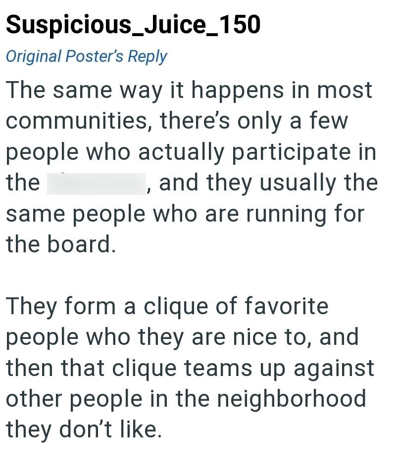 Suspicious_Juice_150 Original Poster's Reply The same way it happens in most communities, there's only a few people who actually participate in and they usually the the same people who are running for the board. They form a clique of favorite. people who they are nice to, and then that clique teams up against other people in the neighborhood they don't like.