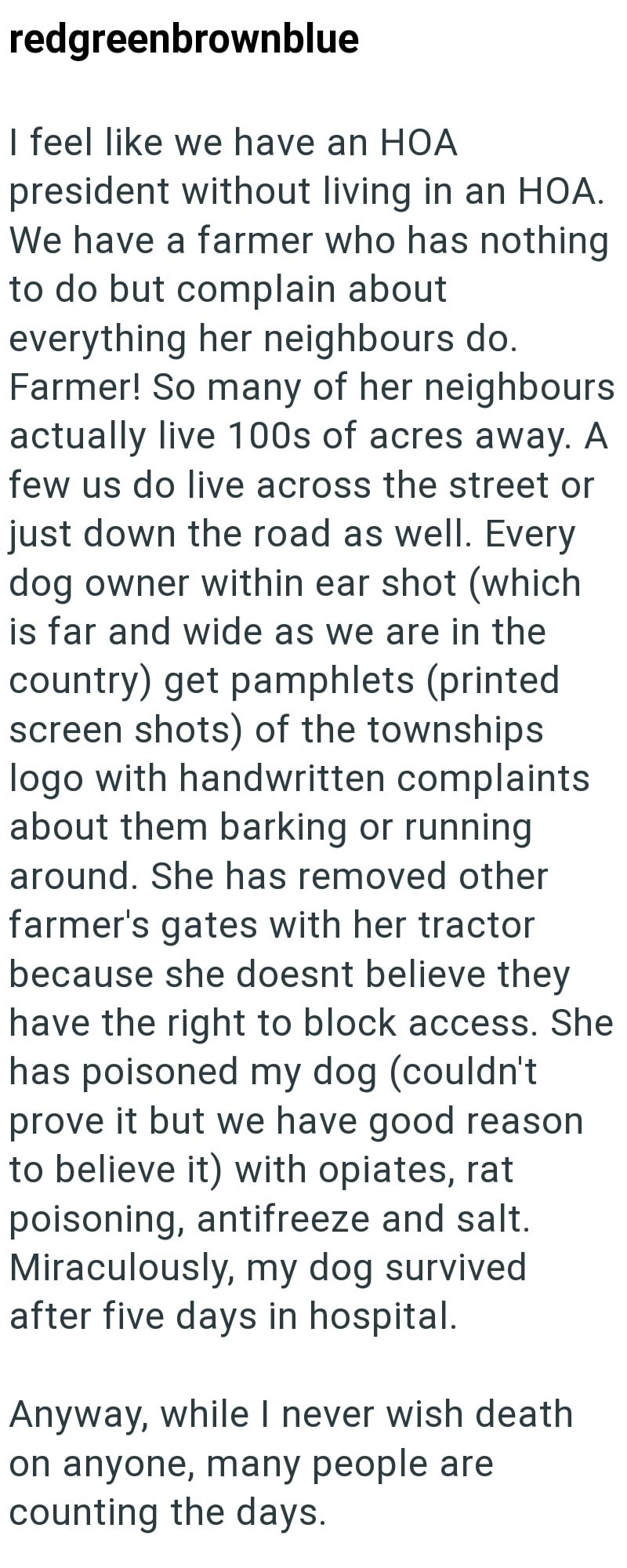 redgreenbrownblue I feel like we have an HOA president without living in an HOA. We have a farmer who has nothing to do but complain about everything her neighbours do. Farmer! So many of her neighbours actually live 100s of acres away. A few us do live across the street or just down the road as well. Every dog owner within ear shot (which is far and wide as we are in the country) get pamphlets (printed screen shots) of the townships logo with handwritten complaints about them barking or running