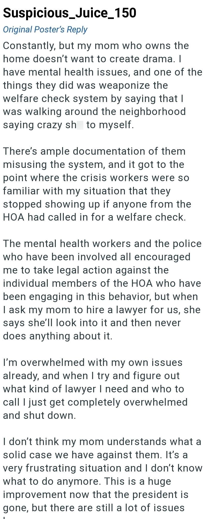 Suspicious_Juice_150 Original Poster's Reply Constantly, but my mom who owns the home doesn't want to create drama. I have mental health issues, and one of the things they did was weaponize the welfare check system by saying that I was walking around the neighborhood saying crazy sh to myself. There's ample documentation of them misusing the system, and it got to the point where the crisis workers were so familiar with my situation that they stopped showing up if anyone from the HOA had called i