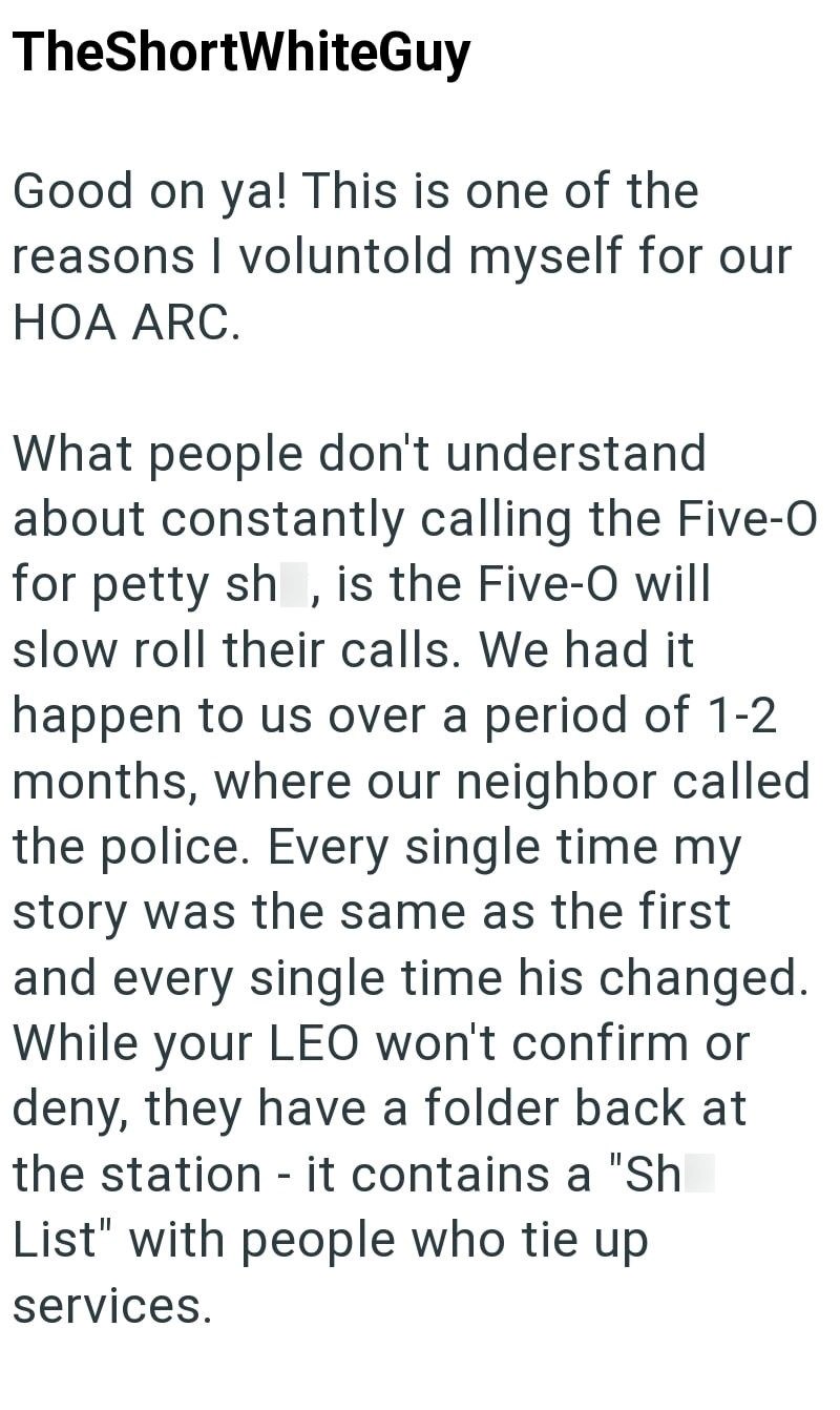 TheShortWhiteGuy Good on ya! This is one of the reasons I voluntold myself for our HOA ARC. What people don't understand about constantly calling the Five-O for petty sh, is the Five-O will slow roll their calls. We had it happen to us over a period of 1-2 months, where our neighbor called the police. Every single time my story was the same as the first and every single time his changed. While your LEO won't confirm or deny, they have a folder back at the station - it contains a "Sh List" with p