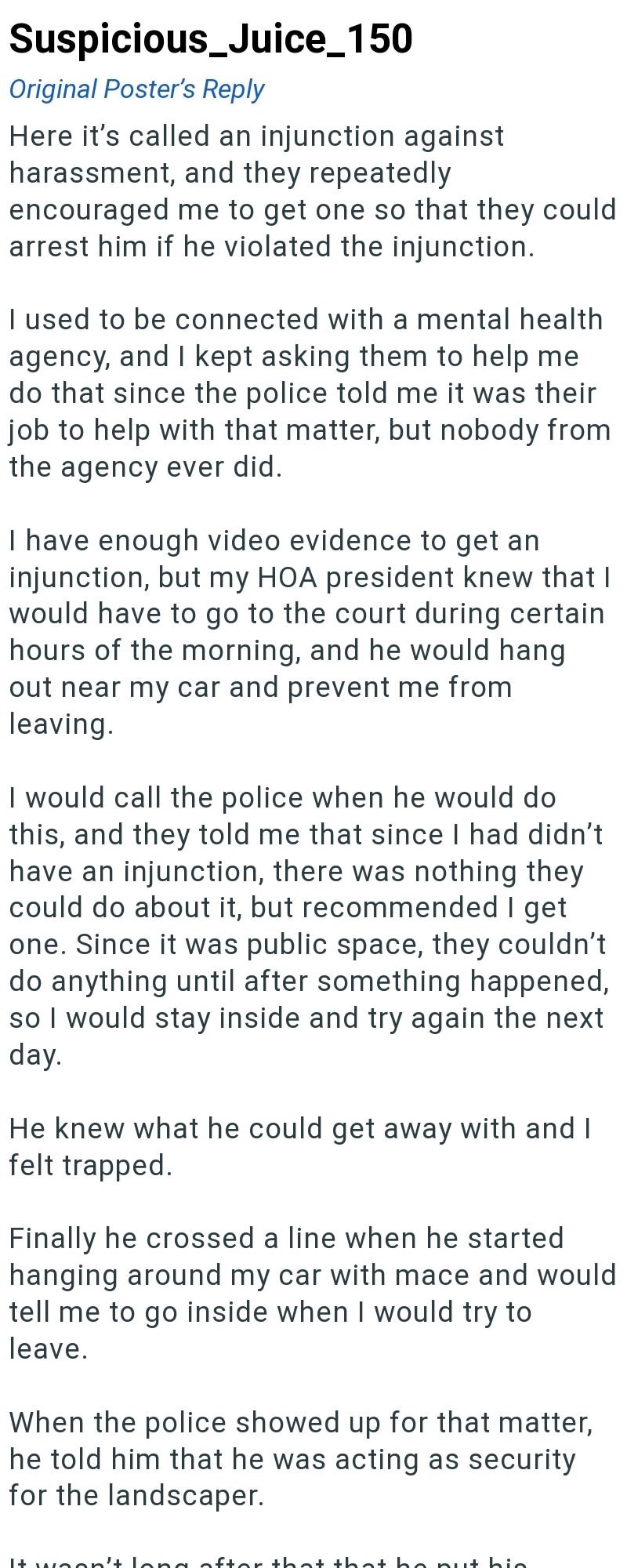 Suspicious_Juice_150 Original Poster's Reply Here it's called an injunction against harassment, and they repeatedly encouraged me to get one so that they could arrest him if he violated the injunction. I used to be connected with a mental health agency, and I kept asking them to help me do that since the police told me it was their job to help with that matter, but nobody from the agency ever did. I have enough video evidence to get an injunction, but my HOA president knew that I would have to g