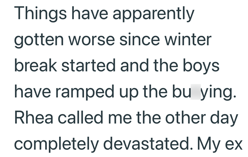 Things have apparently gotten worse since winter break started and the boys have ramped up the bu ying. Rhea called me the other day completely devastated. My ex