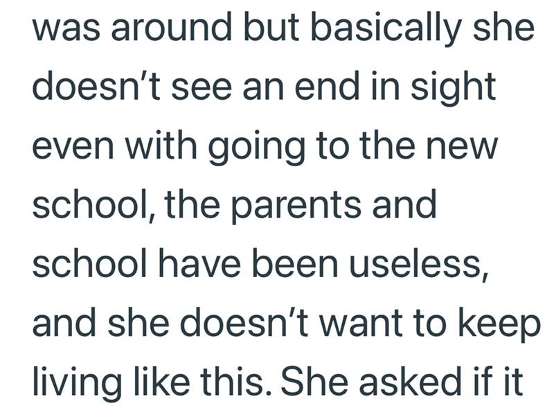 was around but basically she doesn't see an end in sight even with going to the new school, the parents and school have been useless, and she doesn't want to keep living like this. She asked if it