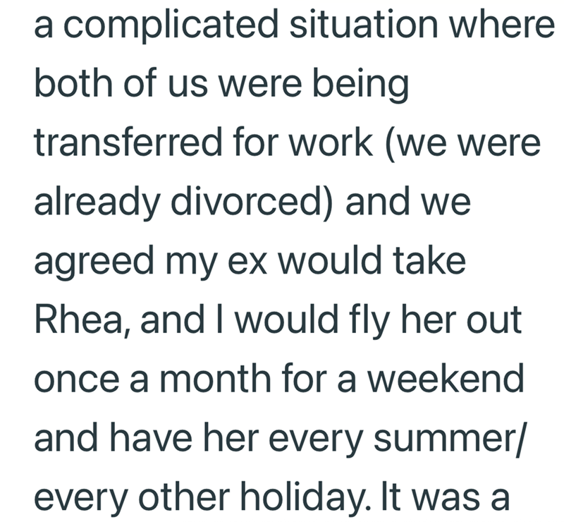 a complicated situation where both of us were being transferred for work (we were already divorced) and we agreed my ex would take Rhea, and I would fly her out once a month for a weekend and have her every summer/ every other holiday. It was a