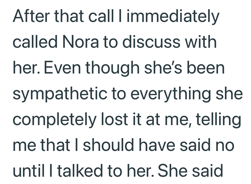 After that call I immediately called Nora to discuss with her. Even though she's been sympathetic to everything she completely lost it at me, telling me that I should have said no until I talked to her. She said