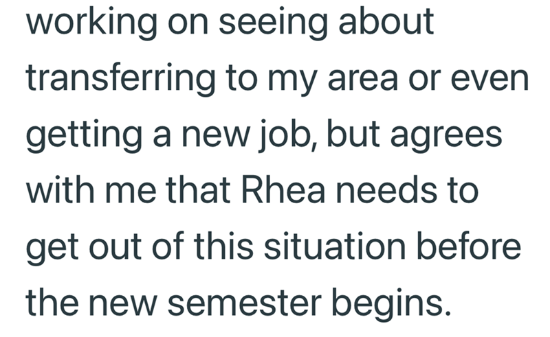 working on seeing about transferring to my area or even getting a new job, but agrees with me that Rhea needs to get out of this situation before the new semester begins.