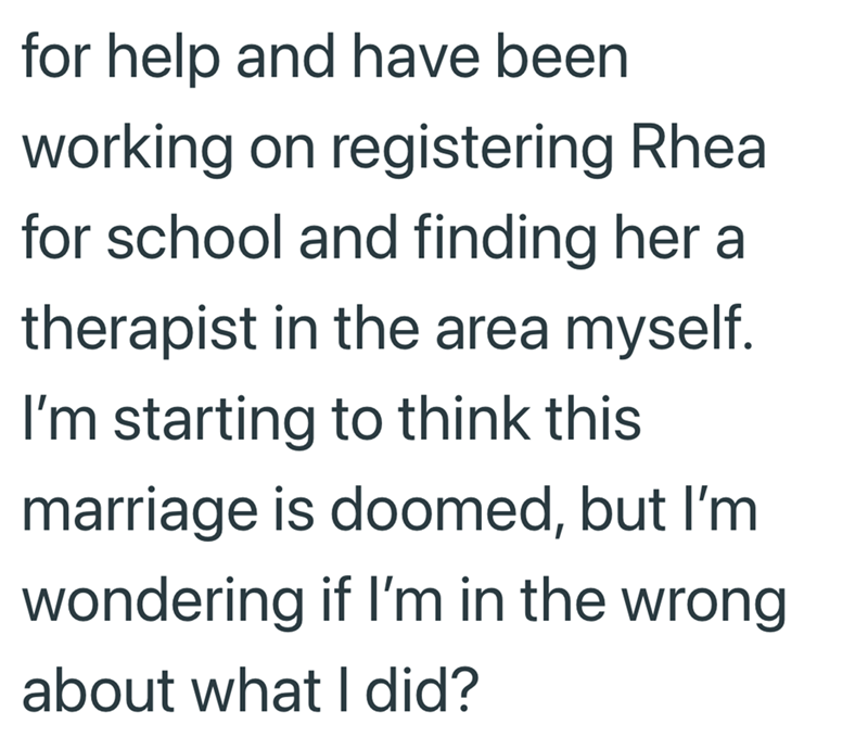 for help and have been working on registering Rheal for school and finding her a therapist in the area myself. I'm starting to think this marriage is doomed, but I'm wondering if I'm in the wrong about what I did?