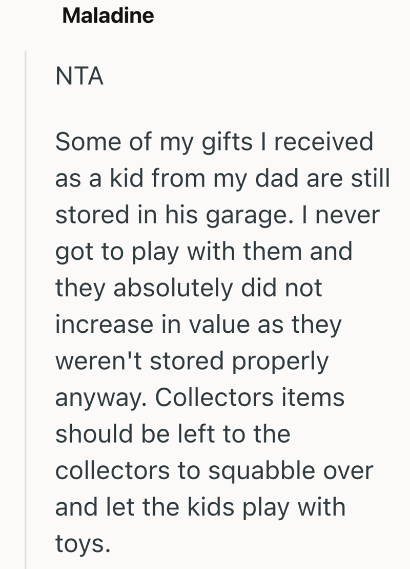 Maladine NTA Some of my gifts I received as a kid from my dad are still stored in his garage. I never got to play with them and they absolutely did not increase in value as they weren't stored properly anyway. Collectors items should be left to the collectors to squabble over and let the kids play with toys.