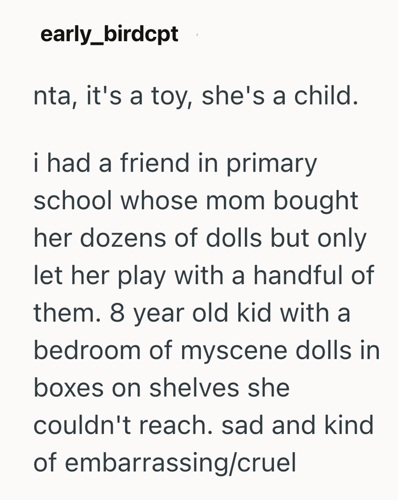 early_birdcpt Inta, it's a toy, she's a child. i had a friend in primary school whose mom bought her dozens of dolls but only let her play with a handful of them. 8 year old kid with a bedroom of myscene dolls in boxes on shelves she couldn't reach. sad and kind of embarrassing/cruel
