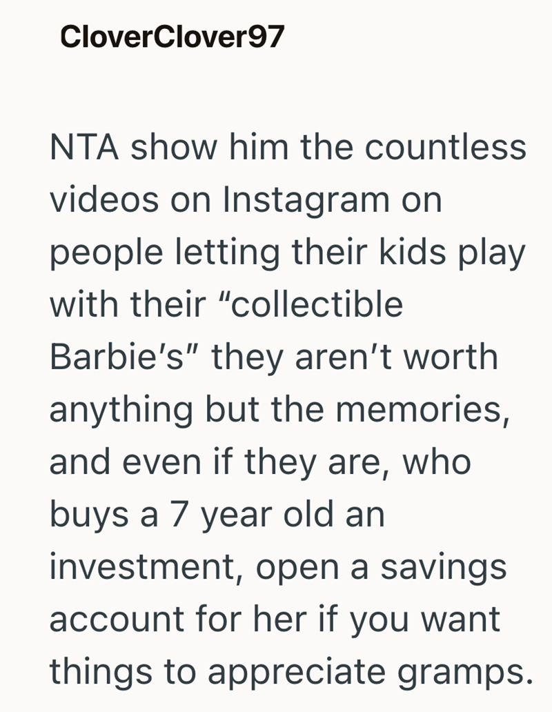 CloverClover97 NTA show him the countless videos on Instagram on people letting their kids play with their "collectible Barbie's" they aren't worth anything but the memories, and even if they are, who buys a 7 year old an investment, open a savings account for her if you want things to appreciate gramps.
