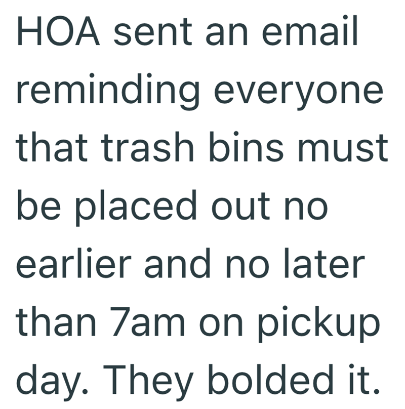 HOA sent an email reminding everyone that trash bins must be placed out no earlier and no later than 7am on pickup day. They bolded it.