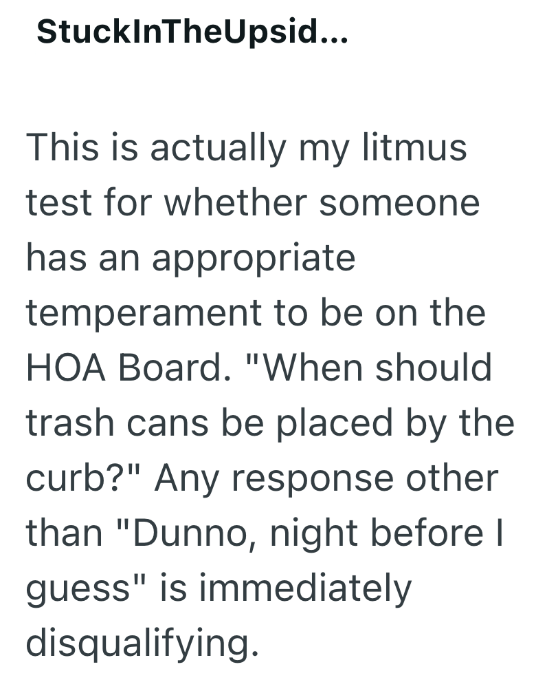 StuckInTheUpsid... This is actually my litmus test for whether someone has an appropriate temperament to be on the HOA Board. "When should trash cans be placed by the curb?" Any response other than "Dunno, night before I guess" is immediately disqualifying.
