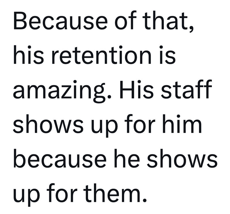 Because of that, his retention is amazing. His staff shows up for him because he shows up for them.