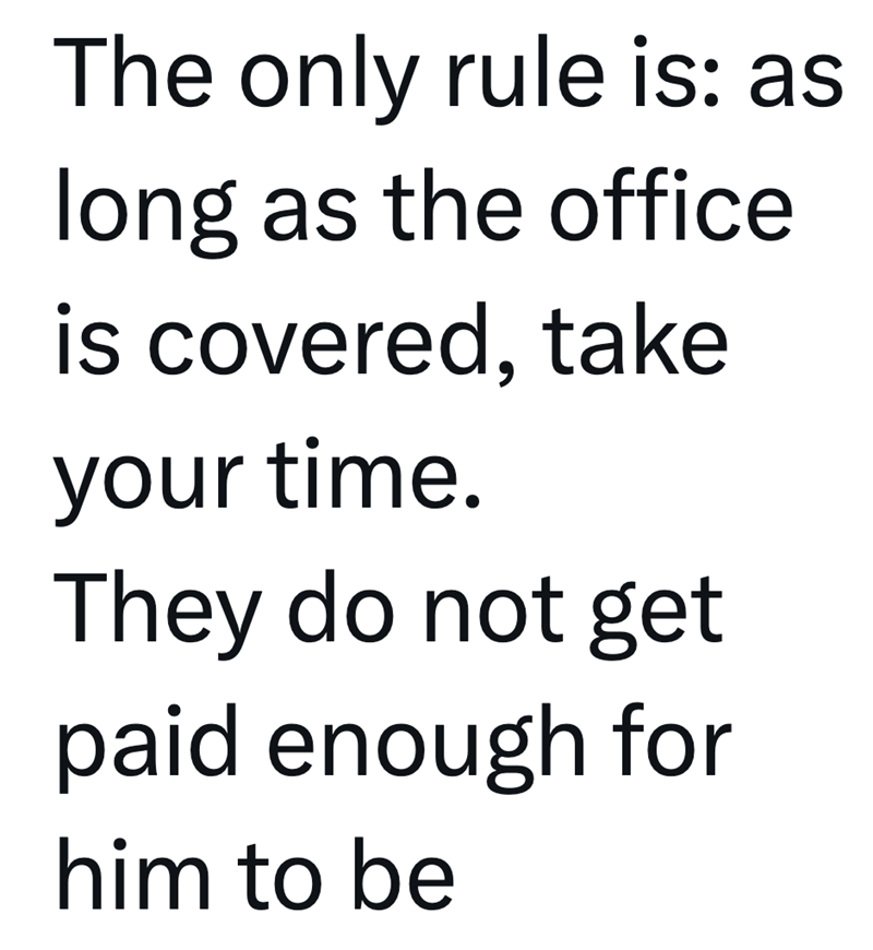 The only rule is: as long as the office is covered, take your time. They do not get paid enough for him to be