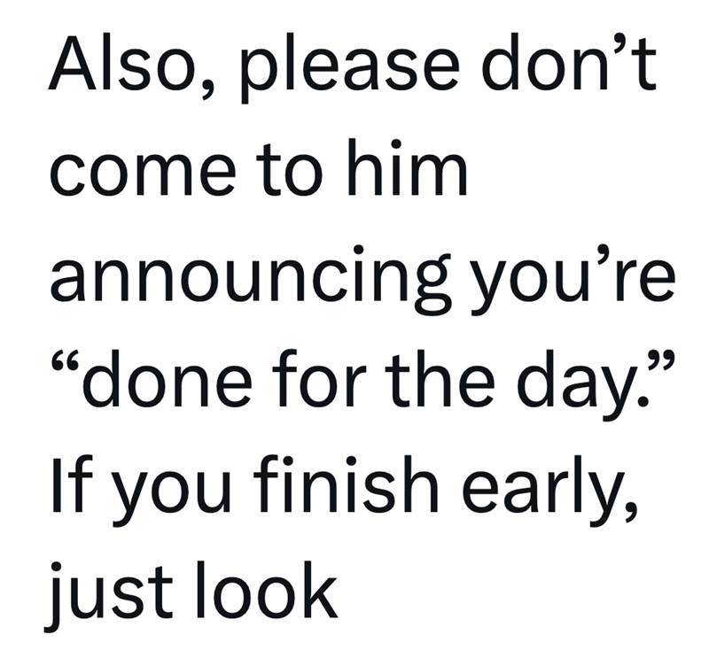 Also, please don't come to him announcing you're "done for the day." If you finish early, just look