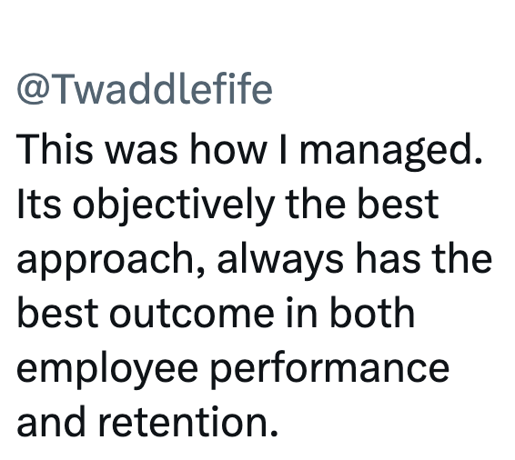 @Twaddlefife This was how I managed. Its objectively the best approach, always has the best outcome in both employee performance and retention.