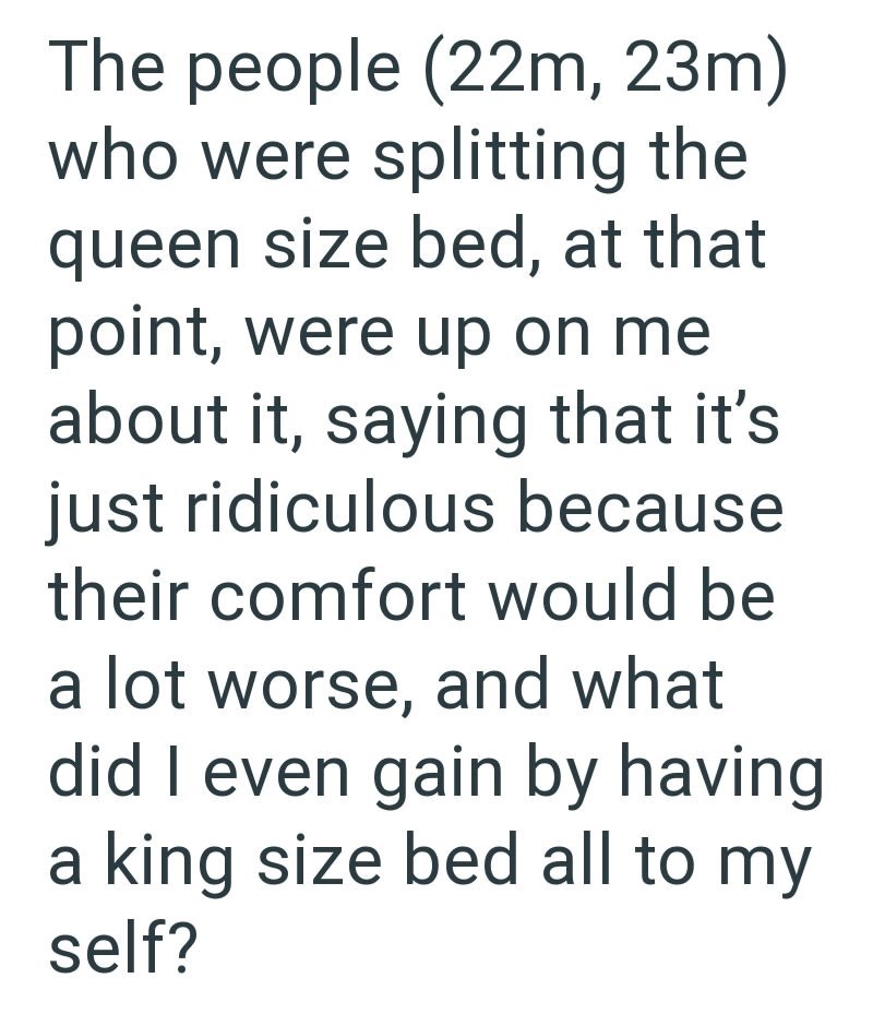 The people (22m, 23m) who were splitting the queen size bed, at that point, were up on me about it, saying that it's just ridiculous because their comfort would be a lot worse, and what did I even gain by having a king size bed all to my self?