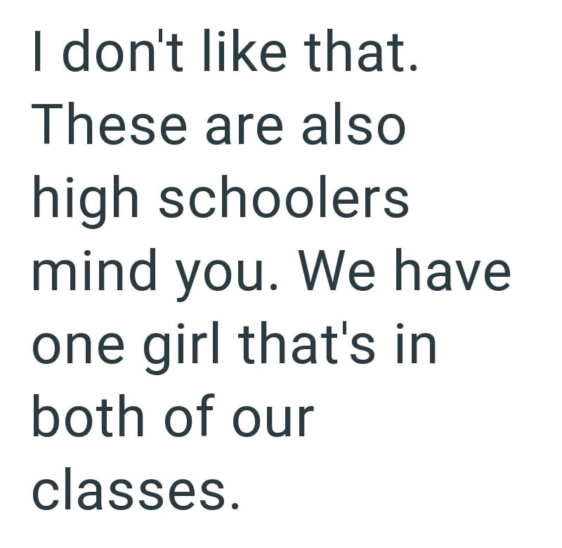 I don't like that. These are also high schoolers mind you. We have one girl that's in both of our classes.