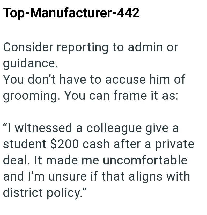 Top-Manufacturer-442 Consider reporting to admin or guidance. You don't have to accuse him of grooming. You can frame it as: "I witnessed a colleague give a student $200 cash after a private deal. It made me uncomfortable and I'm unsure if that aligns with district policy."