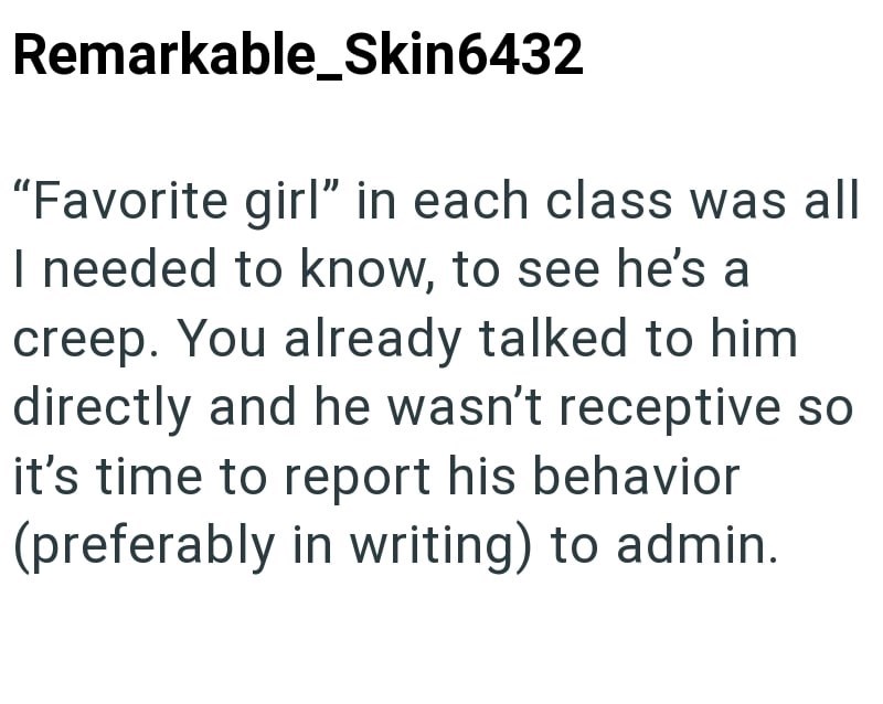 Remarkable_Skin6432 "Favorite girl" in each class was all I needed to know, to see he's a creep. You already talked to him directly and he wasn't receptive so it's time to report his behavior (preferably in writing) to admin.