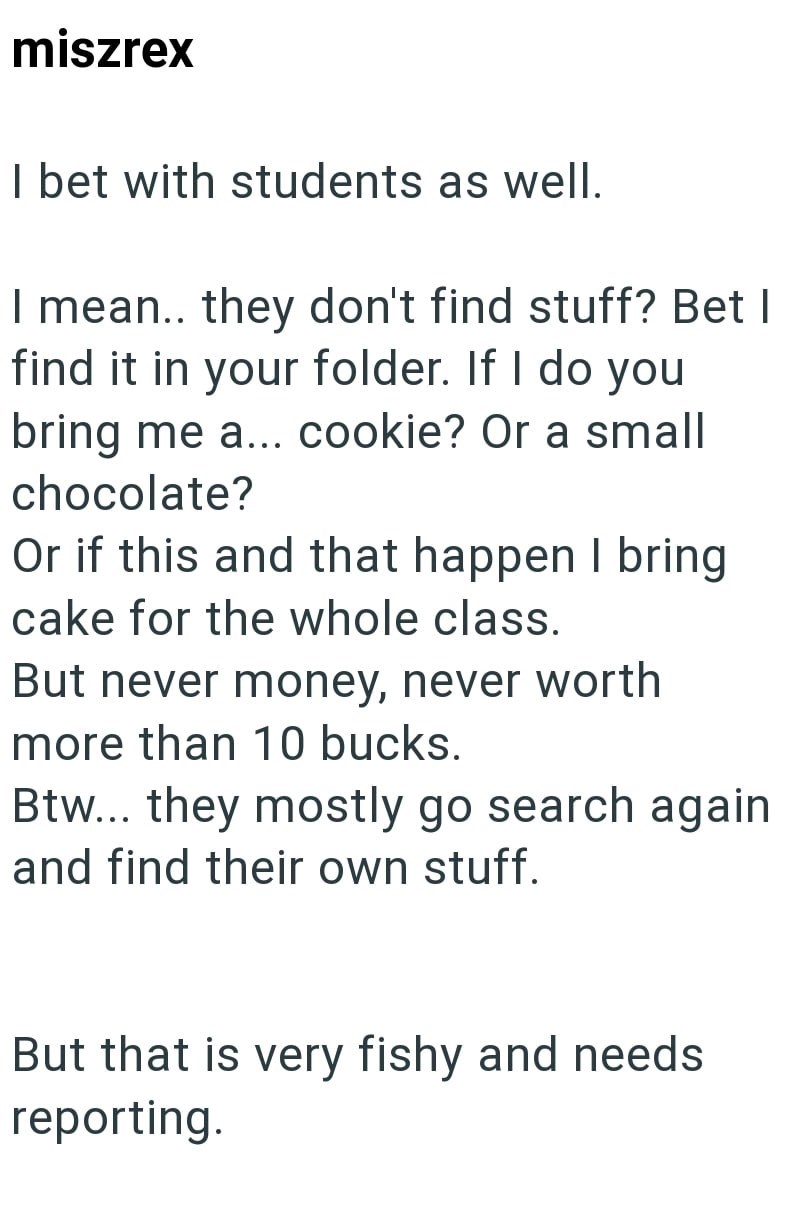 miszrex I bet with students as well. I mean.. they don't find stuff? Bet I find it in your folder. If I do you bring me a... cookie? Or a small chocolate? Or if this and that happen I bring cake for the whole class. But never money, never worth more than 10 bucks. Btw... they mostly go search again and find their own stuff. But that is very fishy and needs reporting.