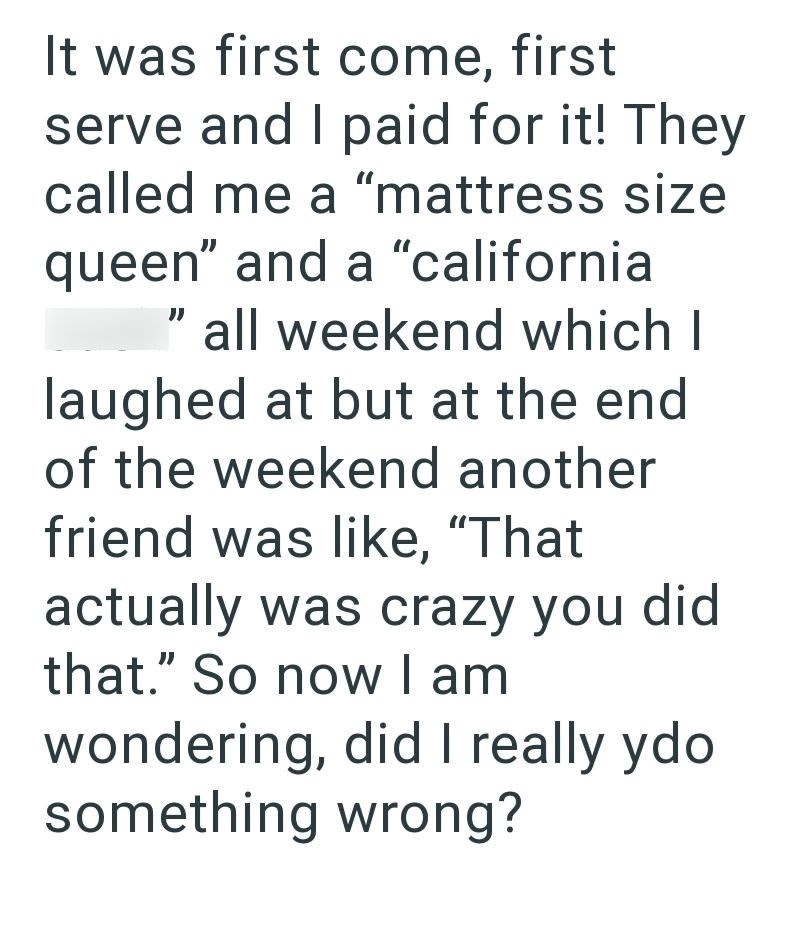 It was first come, first serve and I paid for it! They called me a "mattress size queen" and a "california " all weekend which I laughed at but at the end of the weekend another friend was like, "That actually was crazy you did that." So now I am wondering, did I really ydo something wrong?