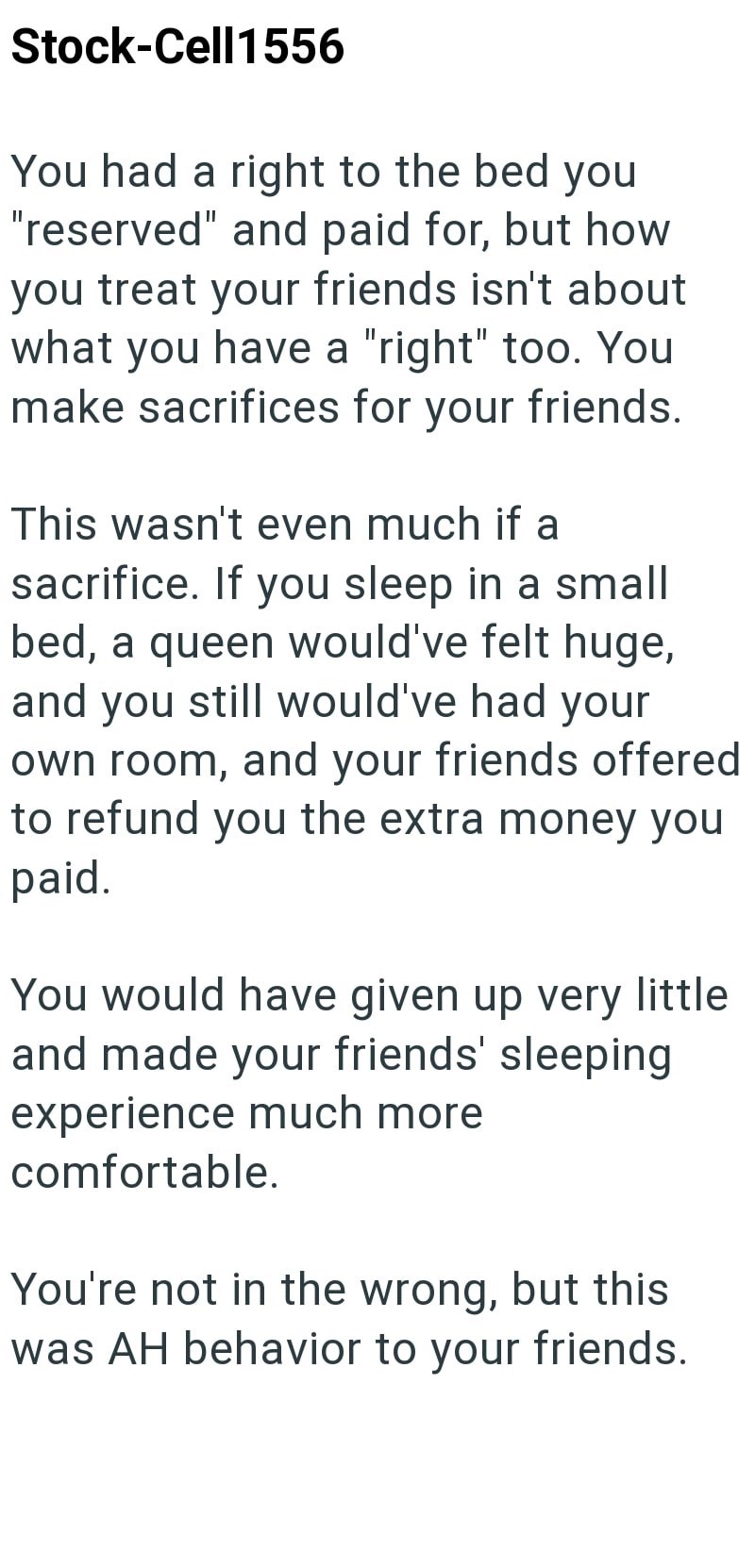 Stock-Cell1556 You had a right to the bed you "reserved" and paid for, but how you treat your friends isn't about what you have a "right" too. You make sacrifices for your friends. This wasn't even much if a sacrifice. If you sleep in a small bed, a queen would've felt huge, and you still would've had your own room, and your friends offered to refund you the extra money you paid. You would have given up very little and made your friends' sleeping experience much more comfortable. You're not in t