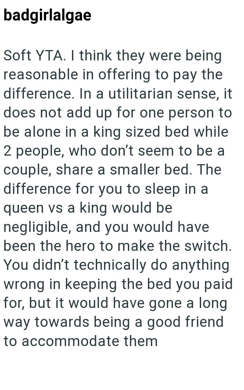 badgirlalgae Soft YTA. I think they were being reasonable in offering to pay the difference. In a utilitarian sense, it does not add up for one person to be alone in a king sized bed while 2 people, who don't seem to be a couple, share a smaller bed. The difference for you to sleep in a queen vs a king would be negligible, and you would have been the hero to make the switch. You didn't technically do anything wrong in keeping the bed you paid for, but it would have gone a long way towards being