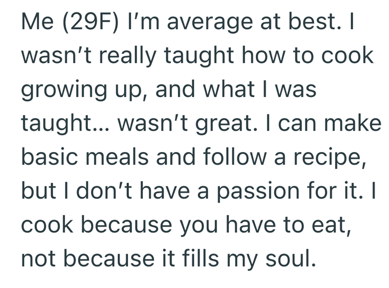 Me (29F) I'm average at best. I wasn't really taught how to cook growing up, and what I was taught... wasn't great. I can make basic meals and follow a recipe, but I don't have a passion for it. I cook because you have to eat, not because it fills my soul.