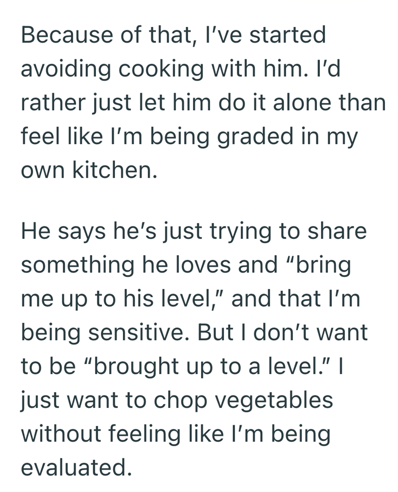 Because of that, I've started avoiding cooking with him. I'd rather just let him do it alone than feel like I'm being graded in my own kitchen. He says he's just trying to share something he loves and "bring me up to his level," and that I'm being sensitive. But I don't want to be "brought up to a level." I just want to chop vegetables without feeling like I'm being evaluated.