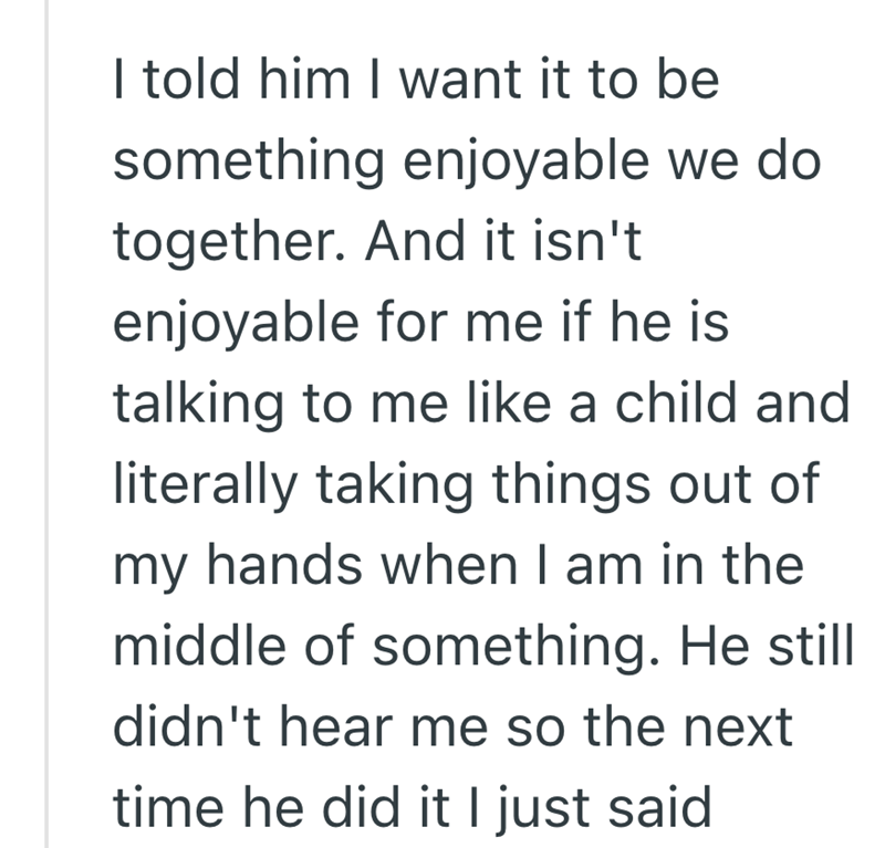 I told him I want it to be something enjoyable we do together. And it isn't enjoyable for me if he is talking to me like a child and literally taking things out of my hands when I am in the middle of something. He still didn't hear me so the next time he did it I just said