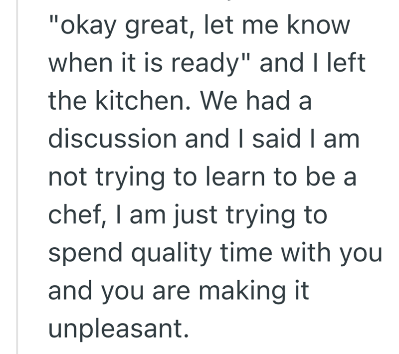 "okay great, let me know when it is ready" and I left the kitchen. We had a discussion and I said I am not trying to learn to be a chef, I am just trying to spend quality time with you and you are making it unpleasant.