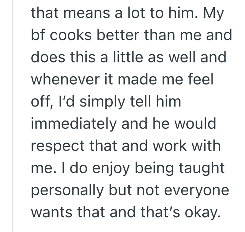 that means a lot to him. My bf cooks better than me and does this a little as well and whenever it made me feel off, I'd simply tell him immediately and he would respect that and work with me. I do enjoy being taught personally but not everyone wants that and that's okay.