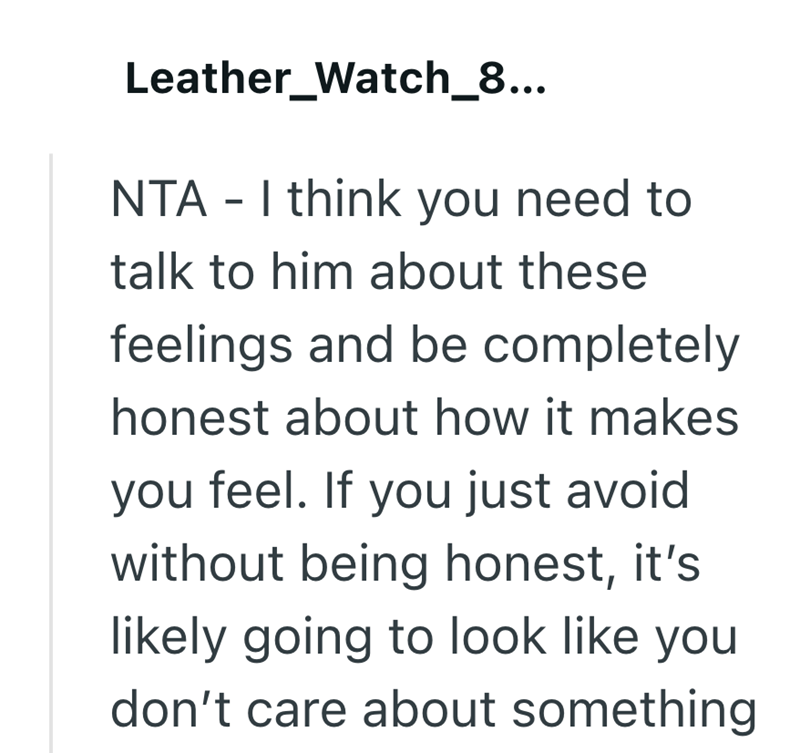 Leather_Watch_8... NTA - I think you need to talk to him about these feelings and be completely honest about how it makes you feel. If you just avoid without being honest, it's likely going to look like you don't care about something