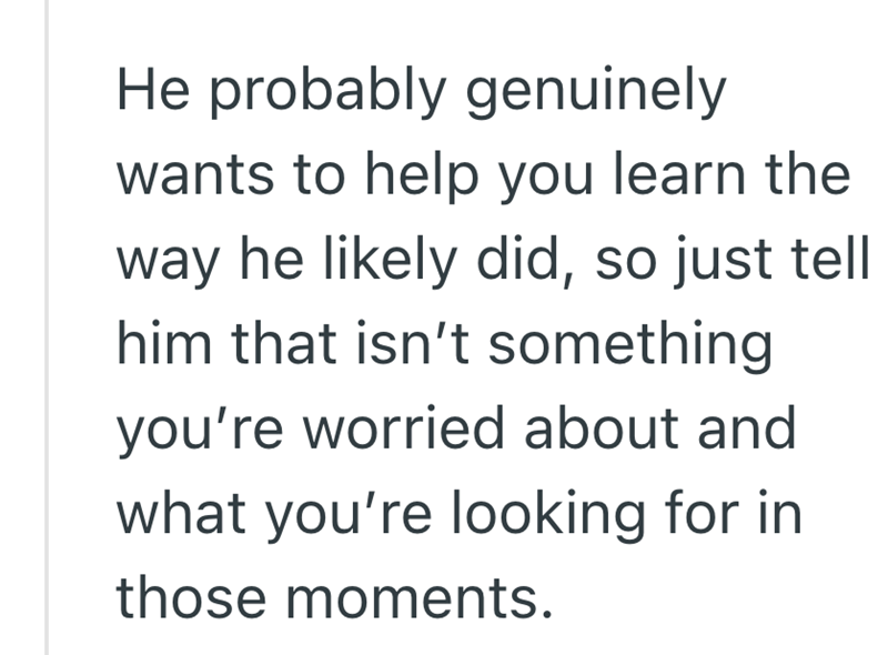 He probably genuinely wants to help you learn the way he likely did, so just tell him that isn't something you're worried about and what you're looking for in those moments.