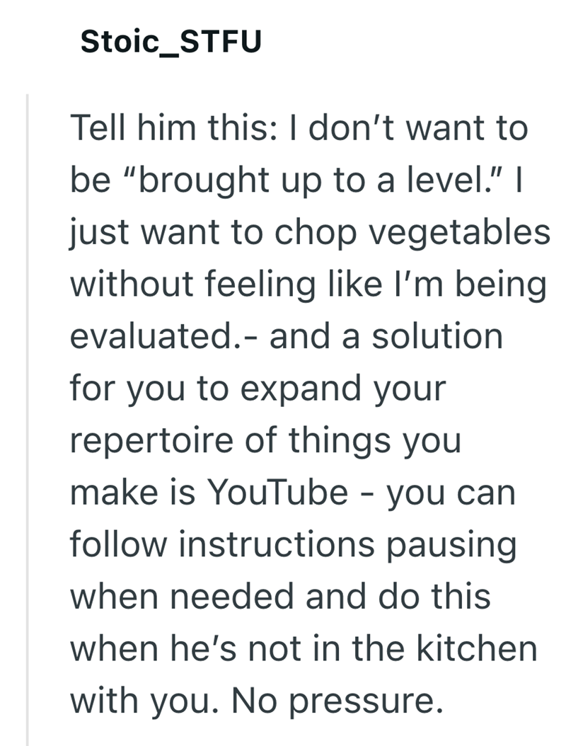 Stoic_STFU Tell him this: I don't want to be "brought up to a level." I just want to chop vegetables without feeling like I'm being evaluated.- and a solution for you to expand your repertoire of things you make is YouTube - you can follow instructions pausing when needed and do this when he's not in the kitchen with you. No pressure.