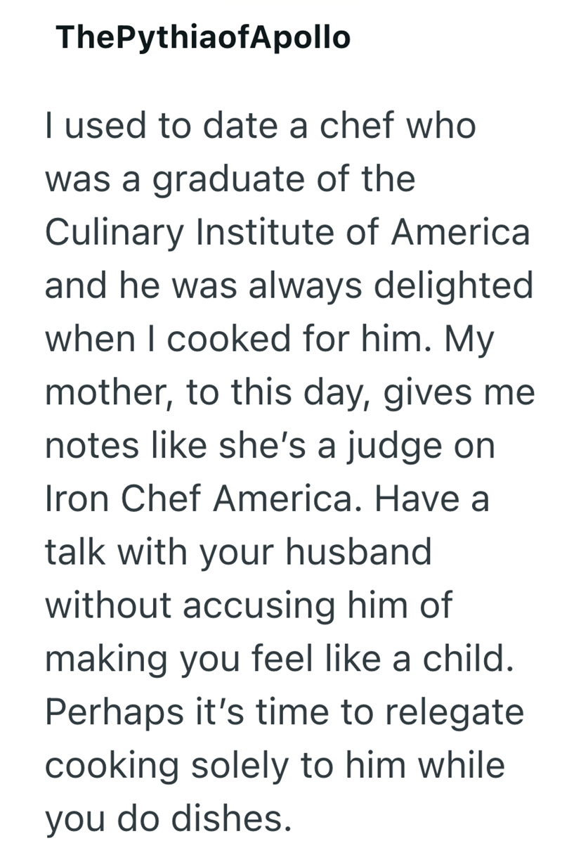ThePythiaofApollo I used to date a chef who was a graduate of the Culinary Institute of America and he was always delighted when I cooked for him. My mother, to this day, gives me notes like she's a judge on Iron Chef America. Have a talk with your husband without accusing him of making you feel like a child. Perhaps it's time to relegate cooking solely to him while you do dishes.