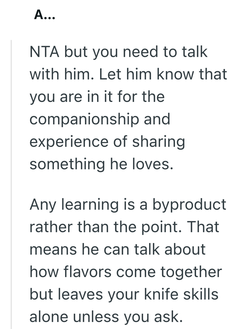 A... NTA but you need to talk with him. Let him know that you are in it for the companionship and experience of sharing something he loves. Any learning is a byproduct rather than the point. That means he can talk about how flavors come together but leaves your knife skills alone unless you ask.