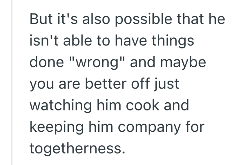 But it's also possible that he isn't able to have things done "wrong" and maybe you are better off just watching him cook and keeping him company for togetherness.