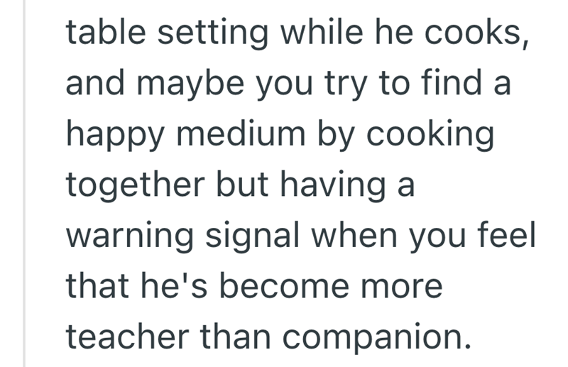 table setting while he cooks, and maybe you try to find a happy medium by cooking together but having a warning signal when you feel that he's become more teacher than companion.