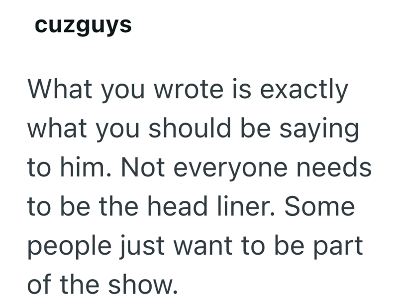 cuzguys What you wrote is exactly what you should be saying to him. Not everyone needs to be the head liner. Some people just want to be part of the show.