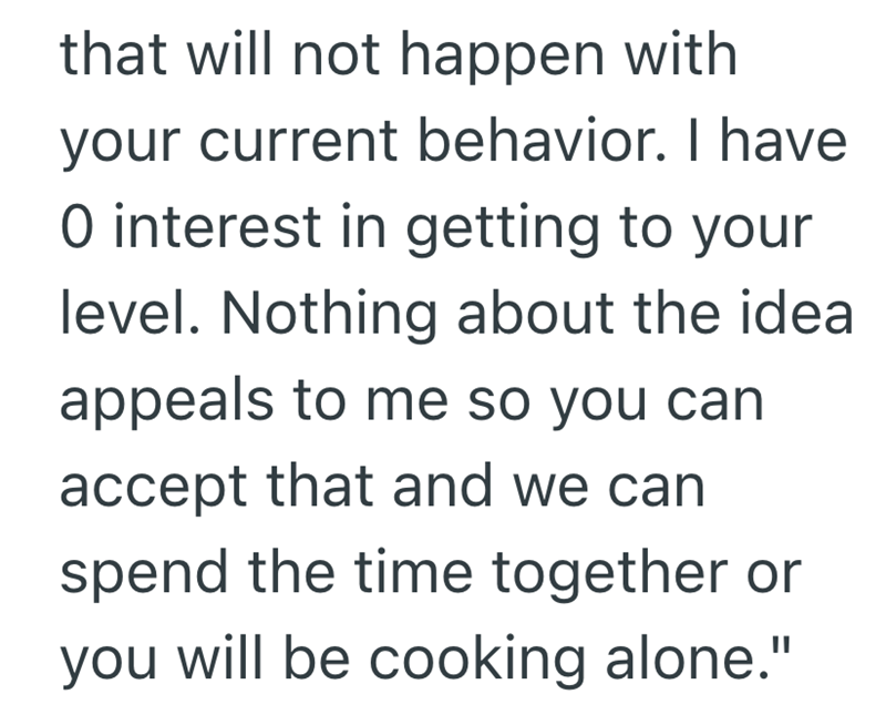 that will not happen with your current behavior. I have O interest in getting to your level. Nothing about the idea appeals to me so you can accept that and we can spend the time together or you will be cooking alone."