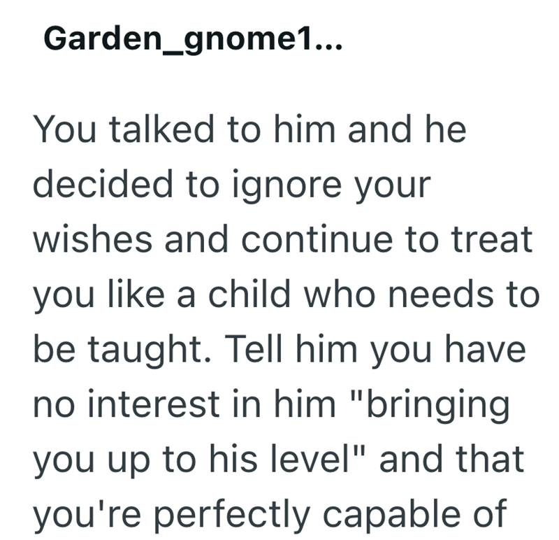 Garden_gnome1... You talked to him and he decided to ignore your wishes and continue to treat you like a child who needs to be taught. Tell him you have no interest in him "bringing you up to his level" and that you're perfectly capable of
