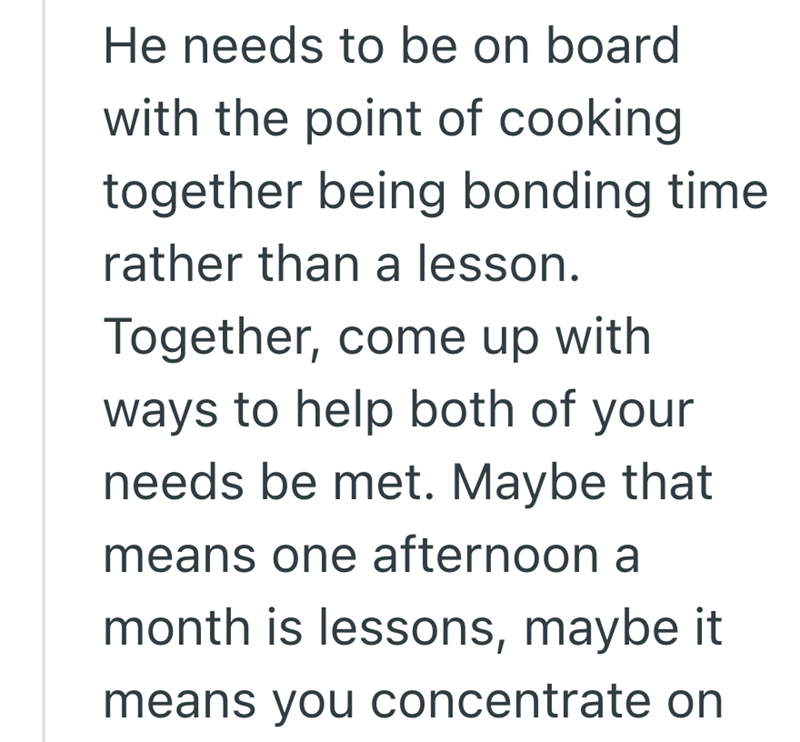 He needs to be on board with the point of cooking together being bonding time rather than a lesson. Together, come up with ways to help both of your needs be met. Maybe that means one afternoon a month is lessons, maybe it means you concentrate on