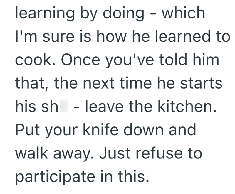 learning by doing - which I'm sure is how he learned to cook. Once you've told him that, the next time he starts his sh - leave the kitchen. Put your knife down and walk away. Just refuse to participate in this.
