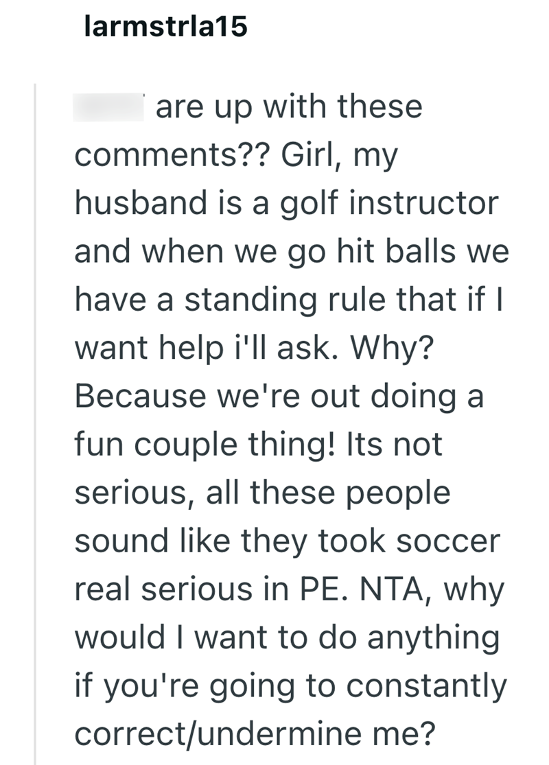 larmstrla15 are up with these comments?? Girl, my husband is a golf instructor and when we go hit balls we have a standing rule that if I want help i'll ask. Why? Because we're out doing a fun couple thing! Its not serious, all these people sound like they took soccer real serious in PE. NTA, why would I want to do anything if you're going to constantly correct/undermine me?