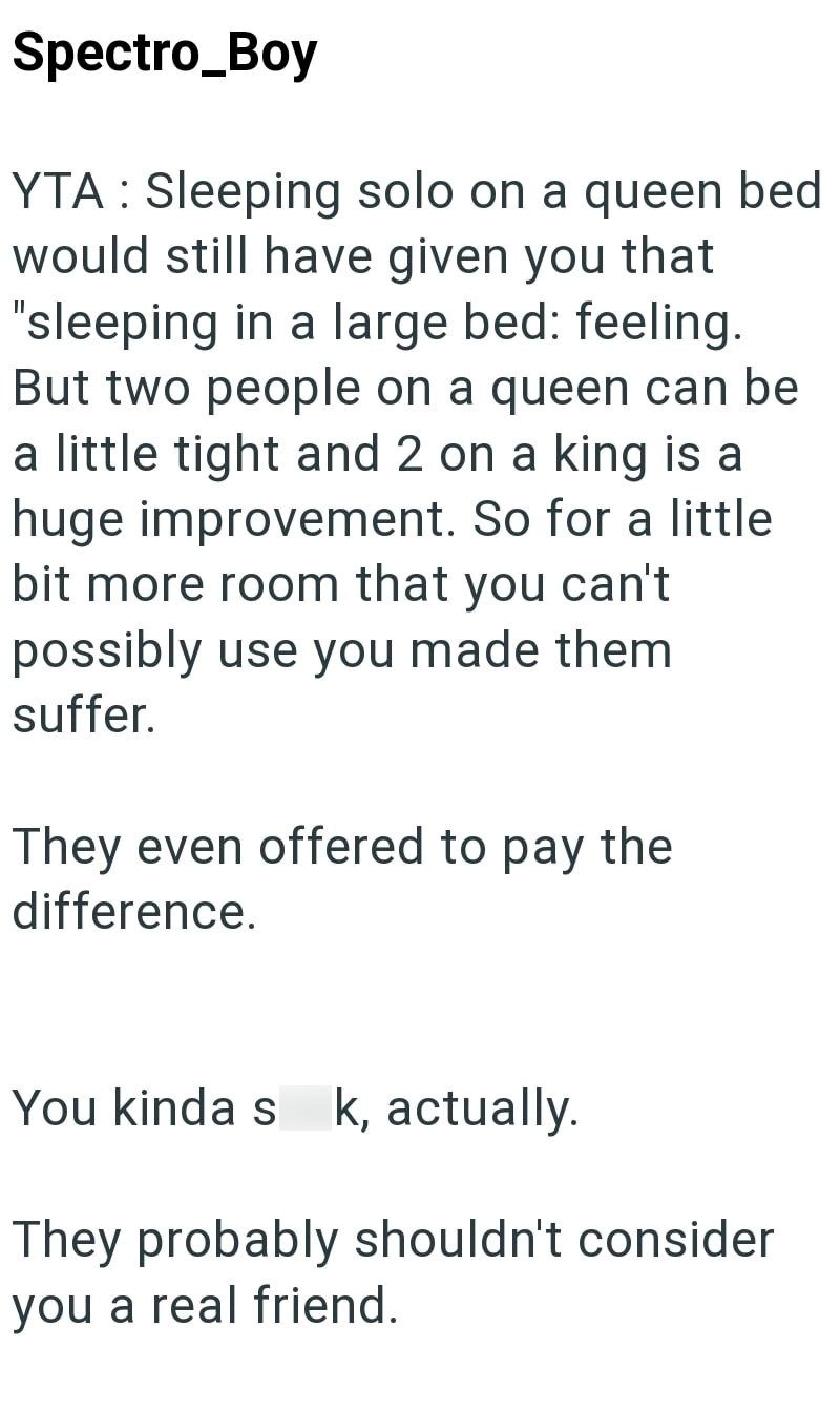 Spectro_Boy YTA Sleeping solo on a queen bed would still have given you that "sleeping in a large bed: feeling. But two people on a queen can be a little tight and 2 on a king is a huge improvement. So for a little bit more room that you can't possibly use you made them. suffer. They even offered to pay the difference. You kinda s k, actually. They probably shouldn't consider you a real friend.
