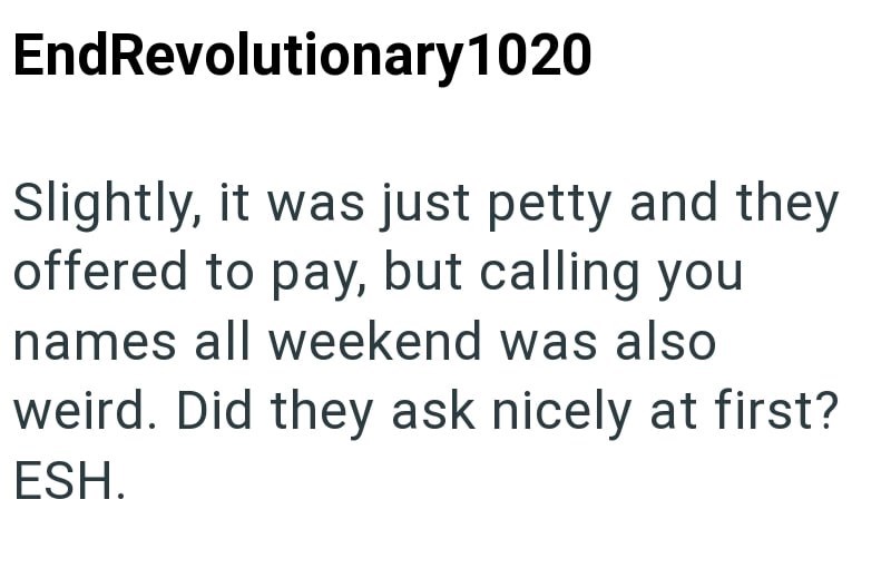 EndRevolutionary 1020 Slightly, it was just petty and they offered to pay, but calling you names all weekend was also weird. Did they ask nicely at first? ESH.